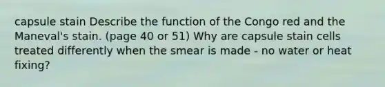capsule stain Describe the function of the Congo red and the Maneval's stain. (page 40 or 51) Why are capsule stain cells treated differently when the smear is made - no water or heat fixing?