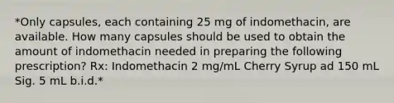 *Only capsules, each containing 25 mg of indomethacin, are available. How many capsules should be used to obtain the amount of indomethacin needed in preparing the following prescription? Rx: Indomethacin 2 mg/mL Cherry Syrup ad 150 mL Sig. 5 mL b.i.d.*