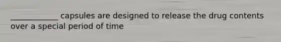 ____________ capsules are designed to release the drug contents over a special period of time