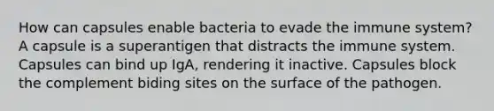 How can capsules enable bacteria to evade the immune system? A capsule is a superantigen that distracts the immune system. Capsules can bind up IgA, rendering it inactive. Capsules block the complement biding sites on the surface of the pathogen.