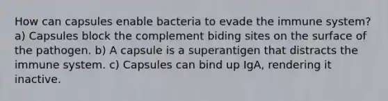 How can capsules enable bacteria to evade the immune system? a) Capsules block the complement biding sites on the surface of the pathogen. b) A capsule is a superantigen that distracts the immune system. c) Capsules can bind up IgA, rendering it inactive.