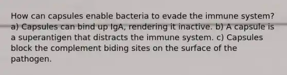 How can capsules enable bacteria to evade the immune system? a) Capsules can bind up IgA, rendering it inactive. b) A capsule is a superantigen that distracts the immune system. c) Capsules block the complement biding sites on the surface of the pathogen.