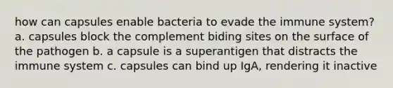 how can capsules enable bacteria to evade the immune system? a. capsules block the complement biding sites on the surface of the pathogen b. a capsule is a superantigen that distracts the immune system c. capsules can bind up IgA, rendering it inactive