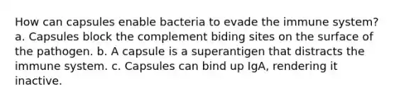 How can capsules enable bacteria to evade the immune system? a. Capsules block the complement biding sites on the surface of the pathogen. b. A capsule is a superantigen that distracts the immune system. c. Capsules can bind up IgA, rendering it inactive.