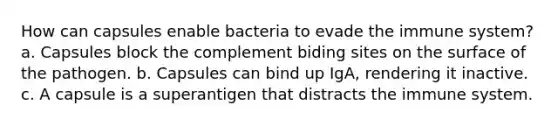 How can capsules enable bacteria to evade the immune system? a. Capsules block the complement biding sites on the surface of the pathogen. b. Capsules can bind up IgA, rendering it inactive. c. A capsule is a superantigen that distracts the immune system.