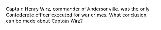 Captain Henry Wirz, commander of Andersonville, was the only Confederate officer executed for war crimes. What conclusion can be made about Captain Wirz?