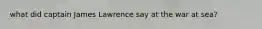 what did captain James Lawrence say at the war at sea?