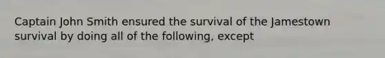 Captain John Smith ensured the survival of the Jamestown survival by doing all of the following, except