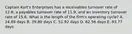 Captain Kurt's Enterprises has a receivables turnover rate of 12.8, a payables turnover rate of 11.9, and an inventory turnover rate of 15.6. What is the length of the firm's operating cycle? A. 24.89 days B. 39.80 days C. 51.92 days D. 62.56 days E. 83.77 days