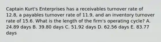 Captain Kurt's Enterprises has a receivables turnover rate of 12.8, a payables turnover rate of 11.9, and an inventory turnover rate of 15.6. What is the length of the firm's operating cycle? A. 24.89 days B. 39.80 days C. 51.92 days D. 62.56 days E. 83.77 days