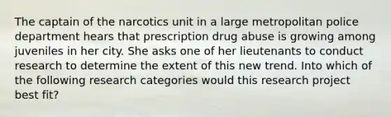 The captain of the narcotics unit in a large metropolitan police department hears that prescription drug abuse is growing among juveniles in her city. She asks one of her lieutenants to conduct research to determine the extent of this new trend. Into which of the following research categories would this research project best fit?