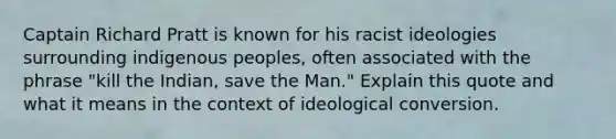 Captain Richard Pratt is known for his racist ideologies surrounding indigenous peoples, often associated with the phrase "kill the Indian, save the Man." Explain this quote and what it means in the context of ideological conversion.