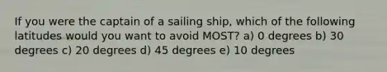 If you were the captain of a sailing ship, which of the following latitudes would you want to avoid MOST? a) 0 degrees b) 30 degrees c) 20 degrees d) 45 degrees e) 10 degrees