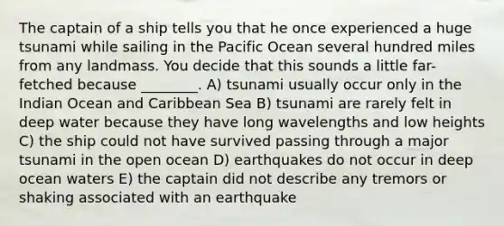 The captain of a ship tells you that he once experienced a huge tsunami while sailing in the Pacific Ocean several hundred miles from any landmass. You decide that this sounds a little far-fetched because ________. A) tsunami usually occur only in the Indian Ocean and Caribbean Sea B) tsunami are rarely felt in deep water because they have long wavelengths and low heights C) the ship could not have survived passing through a major tsunami in the open ocean D) earthquakes do not occur in deep ocean waters E) the captain did not describe any tremors or shaking associated with an earthquake