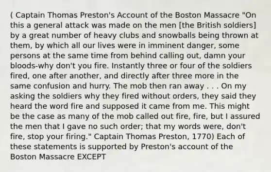 ( Captain Thomas Preston's Account of the Boston Massacre "On this a general attack was made on the men [the British soldiers] by a great number of heavy clubs and snowballs being thrown at them, by which all our lives were in imminent danger, some persons at the same time from behind calling out, damn your bloods-why don't you fire. Instantly three or four of the soldiers fired, one after another, and directly after three more in the same confusion and hurry. The mob then ran away . . . On my asking the soldiers why they fired without orders, they said they heard the word fire and supposed it came from me. This might be the case as many of the mob called out fire, fire, but I assured the men that I gave no such order; that my words were, don't fire, stop your firing." Captain Thomas Preston, 1770) Each of these statements is supported by Preston's account of the Boston Massacre EXCEPT