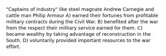 "Captains of industry" like steel magnate Andrew Carnegie and cattle man Philip Armour A) earned their fortunes from profitable military contracts during the Civil War. B) benefited after the war from the respect their military service earned for them. C) became wealthy by taking advantage of reconstruction in the South. D) voluntarily provided important resources to the war effort.