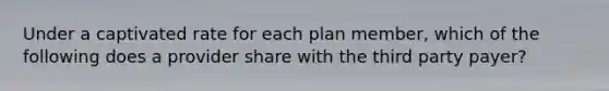 Under a captivated rate for each plan member, which of the following does a provider share with the third party payer?