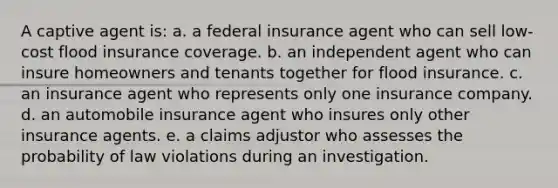 A captive agent is: a. ​a federal insurance agent who can sell low-cost flood insurance coverage. b. ​an independent agent who can insure homeowners and tenants together for flood insurance. c. ​an insurance agent who represents only one insurance company. d. ​an automobile insurance agent who insures only other insurance agents. e. ​a claims adjustor who assesses the probability of law violations during an investigation.