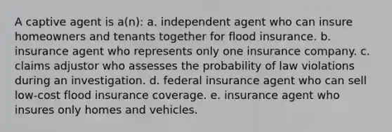 A captive agent is a(n): a. independent agent who can insure homeowners and tenants together for flood insurance. b. insurance agent who represents only one insurance company. c. claims adjustor who assesses the probability of law violations during an investigation. d. federal insurance agent who can sell low-cost flood insurance coverage. e. insurance agent who insures only homes and vehicles.