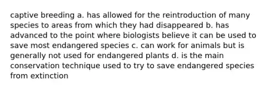 captive breeding a. has allowed for the reintroduction of many species to areas from which they had disappeared b. has advanced to the point where biologists believe it can be used to save most endangered species c. can work for animals but is generally not used for endangered plants d. is the main conservation technique used to try to save endangered species from extinction