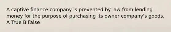 A captive finance company is prevented by law from lending money for the purpose of purchasing its owner company's goods. A True B False