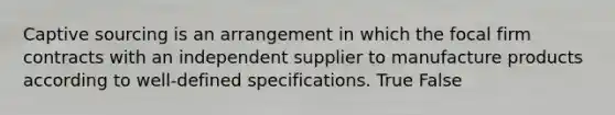 Captive sourcing is an arrangement in which the focal firm contracts with an independent supplier to manufacture products according to well-defined specifications. True False