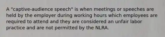 A "captive-audience speech" is when meetings or speeches are held by the employer during working hours which employees are required to attend and they are considered an unfair labor practice and are not permitted by the NLRA.