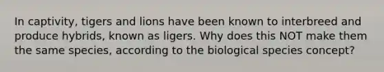 In captivity, tigers and lions have been known to interbreed and produce hybrids, known as ligers. Why does this NOT make them the same species, according to the biological species concept?