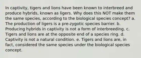 In captivity, tigers and lions have been known to interbreed and produce hybrids, known as ligers. Why does this NOT make them the same species, according to the biological species concept? a. The production of ligers is a pre-zygotic species barrier. b. Producing hybrids in captivity is not a form of interbreeding. c. Tigers and lions are at the opposite end of a species ring. d. Captivity is not a natural condition. e. Tigers and lions are, in fact, considered the same species under the biological species concept.