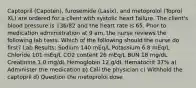 Captopril (Capoten), furosemide (Lasix), and metoprolol (Toprol XL) are ordered for a client with systolic heart failure. The client's blood pressure is 136/82 and the heart rate is 65. Prior to medication administration at 9 am, the nurse reviews the following lab tests. Which of the following should the nurse do first? Lab Results: Sodium 140 mEq/L Potassium 6.8 mEq/L Chloride 101 mEq/L CO2 content 26 mEq/L BUN 18 mg/dL Creatinine 1.0 mg/dL Hemoglobin 12 g/dL Hematocrit 37% a) Administer the medication b) Call the physician c) Withhold the captopril d) Question the metoprolol dose