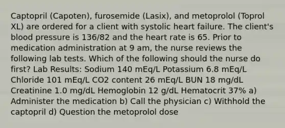 Captopril (Capoten), furosemide (Lasix), and metoprolol (Toprol XL) are ordered for a client with systolic heart failure. The client's blood pressure is 136/82 and the heart rate is 65. Prior to medication administration at 9 am, the nurse reviews the following lab tests. Which of the following should the nurse do first? Lab Results: Sodium 140 mEq/L Potassium 6.8 mEq/L Chloride 101 mEq/L CO2 content 26 mEq/L BUN 18 mg/dL Creatinine 1.0 mg/dL Hemoglobin 12 g/dL Hematocrit 37% a) Administer the medication b) Call the physician c) Withhold the captopril d) Question the metoprolol dose