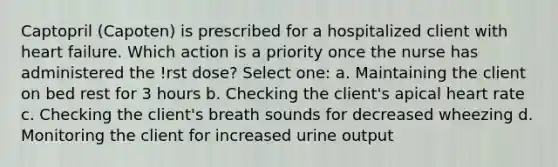 Captopril (Capoten) is prescribed for a hospitalized client with heart failure. Which action is a priority once the nurse has administered the !rst dose? Select one: a. Maintaining the client on bed rest for 3 hours b. Checking the client's apical heart rate c. Checking the client's breath sounds for decreased wheezing d. Monitoring the client for increased urine output