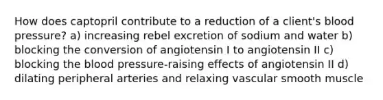 How does captopril contribute to a reduction of a client's blood pressure? a) increasing rebel excretion of sodium and water b) blocking the conversion of angiotensin I to angiotensin II c) blocking the blood pressure-raising effects of angiotensin II d) dilating peripheral arteries and relaxing vascular smooth muscle