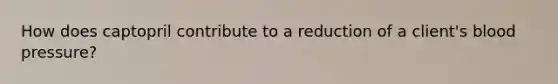 How does captopril contribute to a reduction of a client's blood pressure?