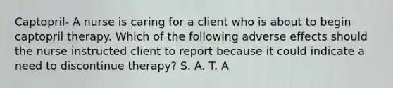 Captopril- A nurse is caring for a client who is about to begin captopril therapy. Which of the following adverse effects should the nurse instructed client to report because it could indicate a need to discontinue therapy? S. A. T. A