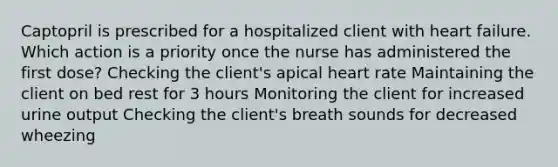 Captopril is prescribed for a hospitalized client with heart failure. Which action is a priority once the nurse has administered the first dose? Checking the client's apical heart rate Maintaining the client on bed rest for 3 hours Monitoring the client for increased urine output Checking the client's breath sounds for decreased wheezing