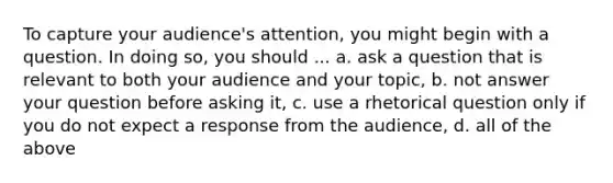 To capture your audience's attention, you might begin with a question. In doing so, you should ... a. ask a question that is relevant to both your audience and your topic, b. not answer your question before asking it, c. use a rhetorical question only if you do not expect a response from the audience, d. all of the above