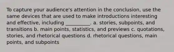 To capture your audience's attention in the conclusion, use the same devices that are used to make introductions interesting and effective, including __________. a. stories, subpoints, and transitions b. main points, statistics, and previews c. quotations, stories, and rhetorical questions d. rhetorical questions, main points, and subpoints