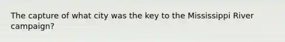 The capture of what city was the key to the Mississippi River campaign?