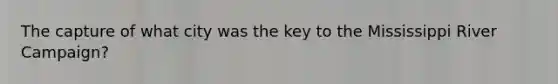 The capture of what city was the key to the Mississippi River Campaign?