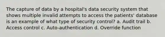 The capture of data by a hospital's data security system that shows multiple invalid attempts to access the patients' database is an example of what type of security control? a. Audit trail b. Access control c. Auto-authentication d. Override function