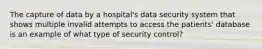 The capture of data by a hospital's data security system that shows multiple invalid attempts to access the patients' database is an example of what type of security control?