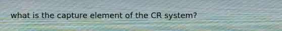 what is the capture element of the CR system?