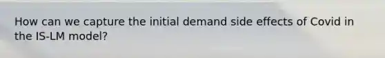 How can we capture the initial demand side effects of Covid in the IS-LM model?