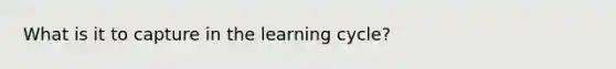 What is it to capture in the learning cycle?