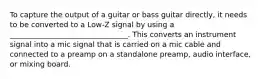 To capture the output of a guitar or bass guitar directly, it needs to be converted to a Low-Z signal by using a ________________________________. This converts an instrument signal into a mic signal that is carried on a mic cable and connected to a preamp on a standalone preamp, audio interface, or mixing board.