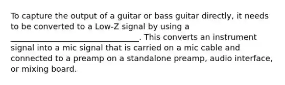 To capture the output of a guitar or bass guitar directly, it needs to be converted to a Low-Z signal by using a ________________________________. This converts an instrument signal into a mic signal that is carried on a mic cable and connected to a preamp on a standalone preamp, audio interface, or mixing board.