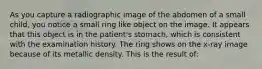 As you capture a radiographic image of the abdomen of a small child, you notice a small ring like object on the image. It appears that this object is in the patient's stomach, which is consistent with the examination history. The ring shows on the x-ray image because of its metallic density. This is the result of: