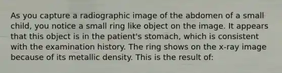 As you capture a radiographic image of the abdomen of a small child, you notice a small ring like object on the image. It appears that this object is in the patient's stomach, which is consistent with the examination history. The ring shows on the x-ray image because of its metallic density. This is the result of: