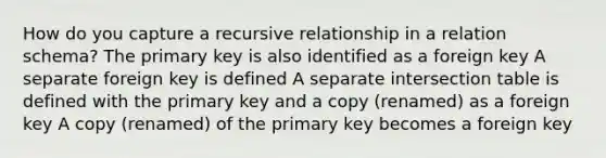 How do you capture a recursive relationship in a relation schema? The primary key is also identified as a foreign key A separate foreign key is defined A separate intersection table is defined with the primary key and a copy (renamed) as a foreign key A copy (renamed) of the primary key becomes a foreign key